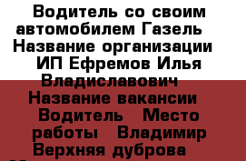 Водитель со своим автомобилем Газель  › Название организации ­ ИП Ефремов Илья Владиславович  › Название вакансии ­ Водитель › Место работы ­ Владимир Верхняя дуброва  › Минимальный оклад ­ 27 000 › Максимальный оклад ­ 120 000 - Владимирская обл., Владимир г. Работа » Вакансии   . Владимирская обл.